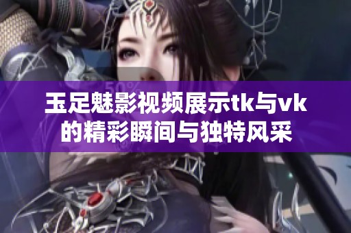 玉足魅影视频展示tk与vk的精彩瞬间与独特风采