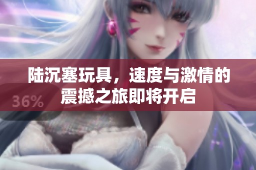 陆沉塞玩具，速度与激情的震撼之旅即将开启