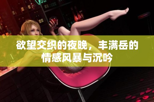 欲望交织的夜晚，丰满岳的情感风暴与沉吟