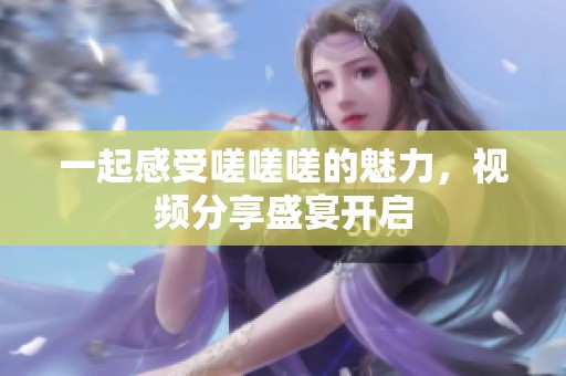 一起感受嗟嗟嗟的魅力，视频分享盛宴开启