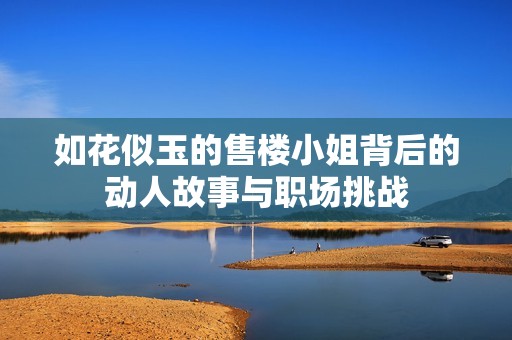 如花似玉的售楼小姐背后的动人故事与职场挑战