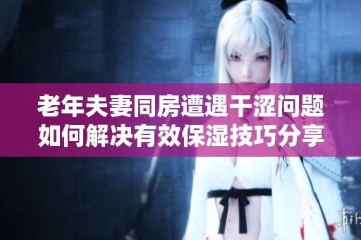 老年夫妻同房遭遇干涩问题如何解决有效保湿技巧分享