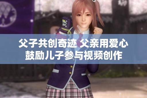 父子共创奇迹 父亲用爱心鼓励儿子参与视频创作