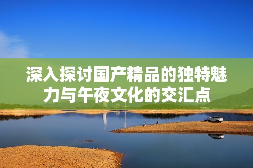 深入探讨国产精品的独特魅力与午夜文化的交汇点