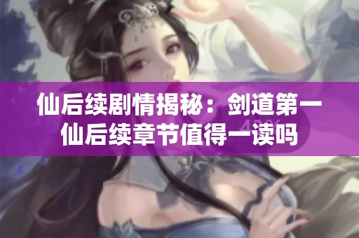 仙后续剧情揭秘：剑道第一仙后续章节值得一读吗