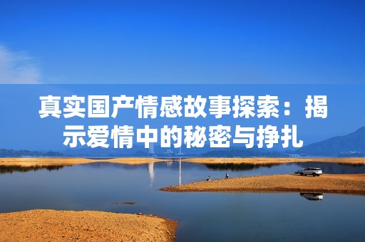 真实国产情感故事探索：揭示爱情中的秘密与挣扎