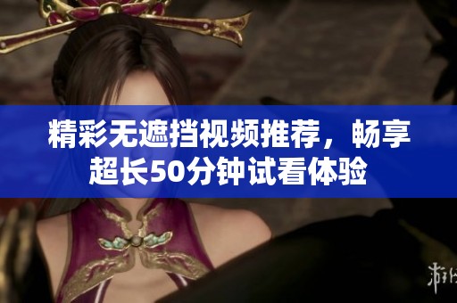 精彩无遮挡视频推荐，畅享超长50分钟试看体验