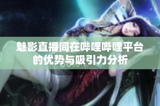 魅影直播间在哔哩哔哩平台的优势与吸引力分析