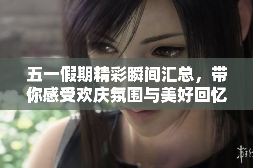 五一假期精彩瞬间汇总，带你感受欢庆氛围与美好回忆