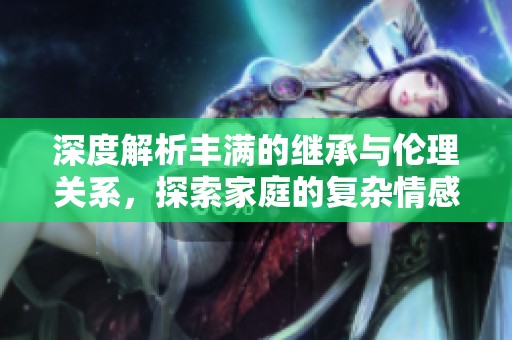 深度解析丰满的继承与伦理关系，探索家庭的复杂情感 