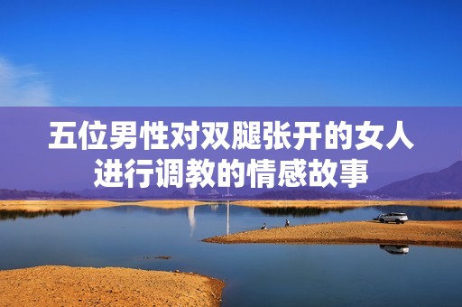 五位男性对双腿张开的女人进行调教的情感故事