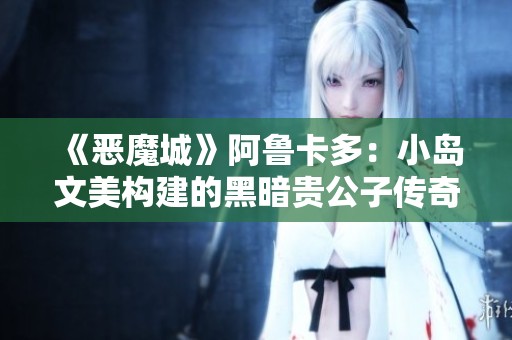 《恶魔城》阿鲁卡多：小岛文美构建的黑暗贵公子传奇探秘