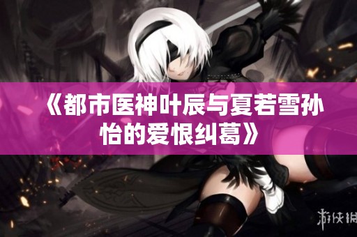 《都市医神叶辰与夏若雪孙怡的爱恨纠葛》