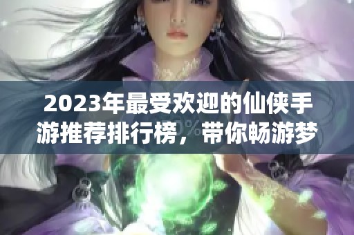 2023年最受欢迎的仙侠手游推荐排行榜，带你畅游梦幻仙境