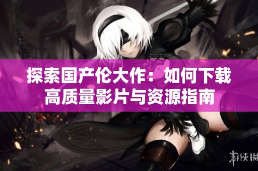 探索国产伦大作：如何下载高质量影片与资源指南