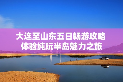 大连至山东五日畅游攻略 体验纯玩半岛魅力之旅