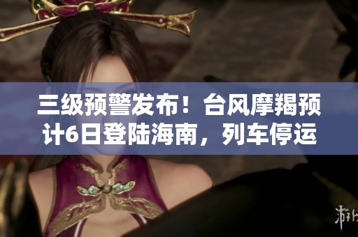 三级预警发布！台风摩羯预计6日登陆海南，列车停运影响出行