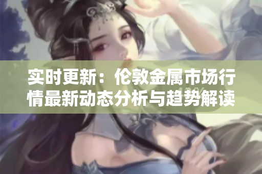 实时更新：伦敦金属市场行情最新动态分析与趋势解读