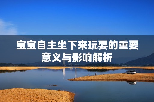 宝宝自主坐下来玩耍的重要意义与影响解析