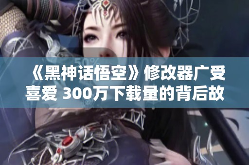《黑神话悟空》修改器广受喜爱 300万下载量的背后故事解析