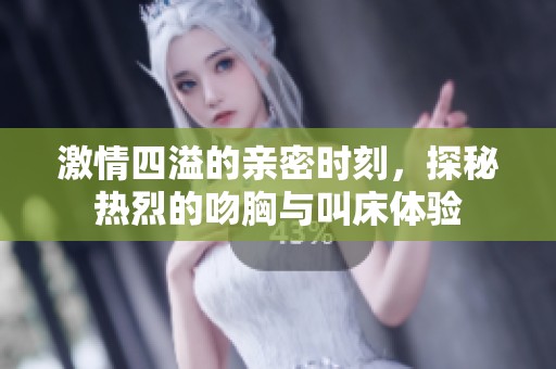 激情四溢的亲密时刻，探秘热烈的吻胸与叫床体验