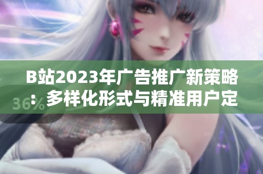 B站2023年广告推广新策略：多样化形式与精准用户定位分析