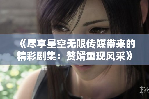 《尽享星空无限传媒带来的精彩剧集：赘婿重现风采》