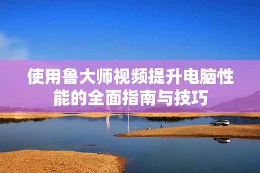 使用鲁大师视频提升电脑性能的全面指南与技巧