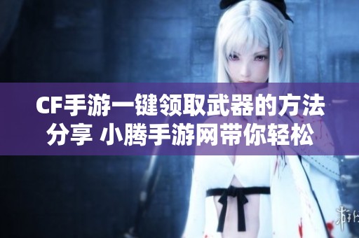 CF手游一键领取武器的方法分享 小腾手游网带你轻松获取奖励