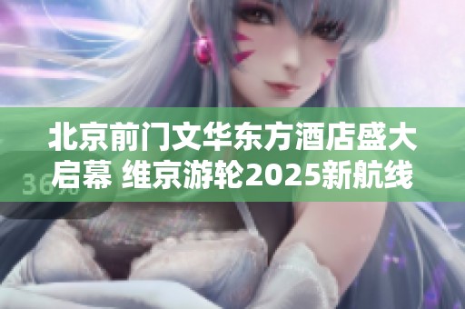 北京前门文华东方酒店盛大启幕 维京游轮2025新航线揭开帷幕