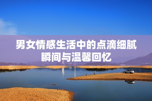 男女情感生活中的点滴细腻瞬间与温馨回忆