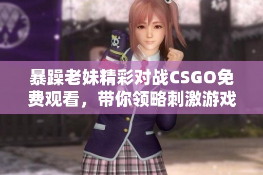 暴躁老妹精彩对战CSGO免费观看，带你领略刺激游戏瞬间