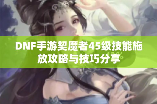 DNF手游契魔者45级技能施放攻略与技巧分享