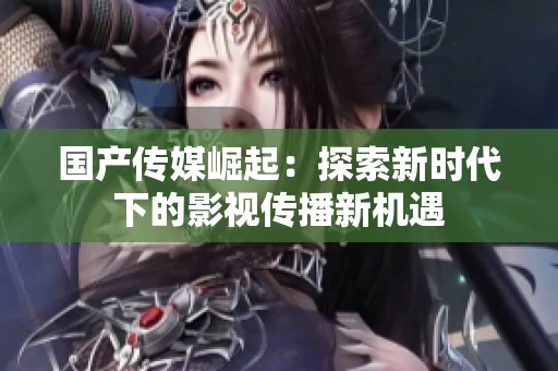 国产传媒崛起：探索新时代下的影视传播新机遇