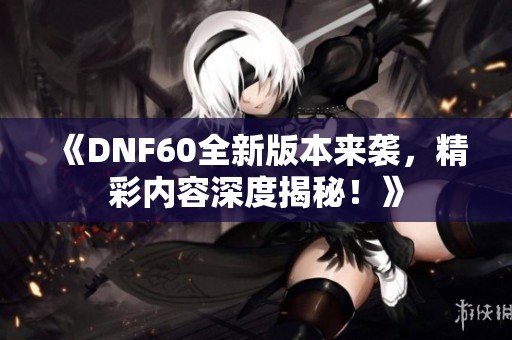 《DNF60全新版本来袭，精彩内容深度揭秘！》