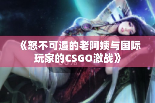 《怒不可遏的老阿姨与国际玩家的CSGO激战》