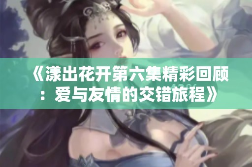 《漾出花开第六集精彩回顾：爱与友情的交错旅程》