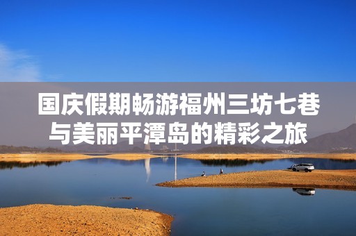 国庆假期畅游福州三坊七巷与美丽平潭岛的精彩之旅