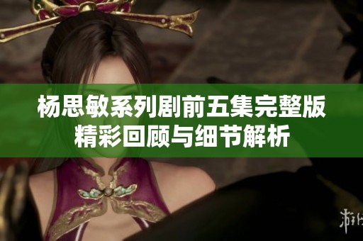 杨思敏系列剧前五集完整版精彩回顾与细节解析