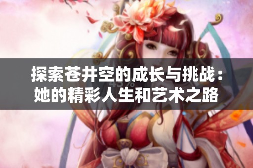 探索苍井空的成长与挑战：她的精彩人生和艺术之路