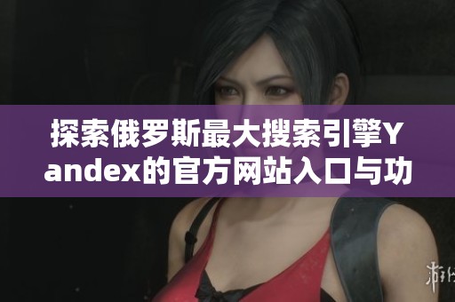 探索俄罗斯最大搜索引擎Yandex的官方网站入口与功能