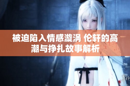 被迫陷入情感漩涡 伦轩的高潮与挣扎故事解析