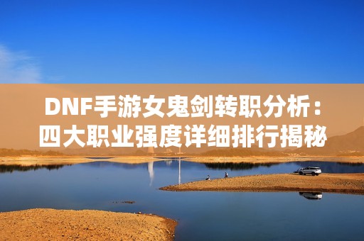 DNF手游女鬼剑转职分析：四大职业强度详细排行揭秘