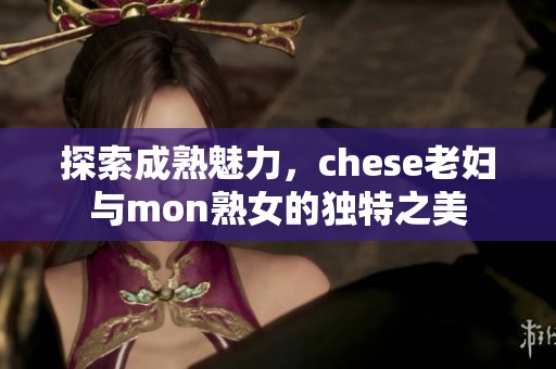 探索成熟魅力，chese老妇与mon熟女的独特之美