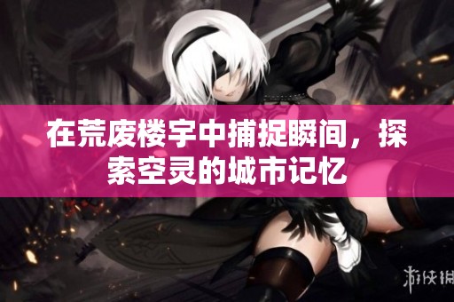 在荒废楼宇中捕捉瞬间，探索空灵的城市记忆
