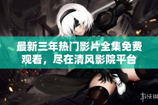 最新三年热门影片全集免费观看，尽在清风影院平台