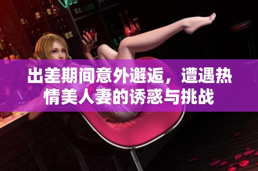 出差期间意外邂逅，遭遇热情美人妻的诱惑与挑战