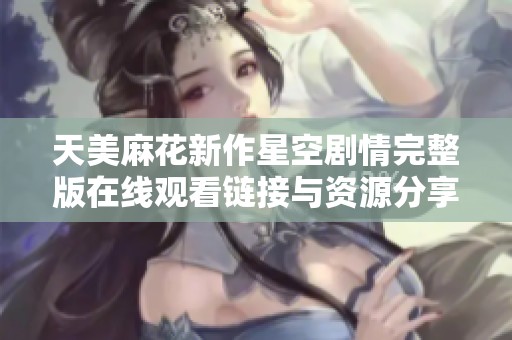 天美麻花新作星空剧情完整版在线观看链接与资源分享