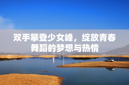 双手攀登少女峰，绽放青春舞蹈的梦想与热情