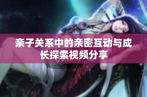 亲子关系中的亲密互动与成长探索视频分享